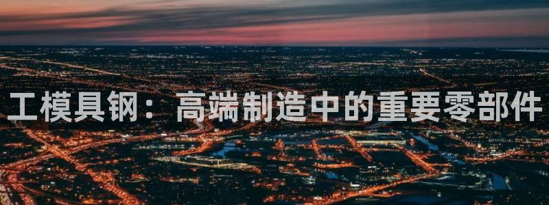 太阳集团城welcome：工模具钢：高端制造中的重要零部件