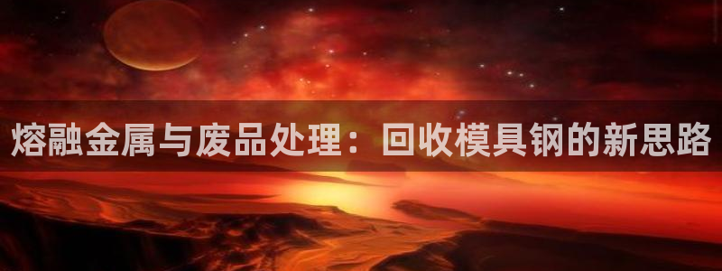 太阳集团总裁：熔融金属与废品处理：回收模具钢的新思路