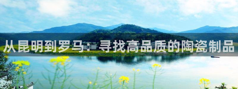 太阳gg会员登录：从昆明到罗马：寻找高品质的陶瓷制品